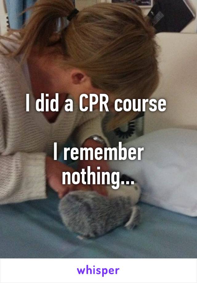 I did a CPR course 

I remember nothing...