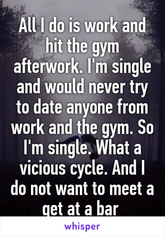 All I do is work and hit the gym afterwork. I'm single and would never try to date anyone from work and the gym. So I'm single. What a vicious cycle. And I do not want to meet a get at a bar 