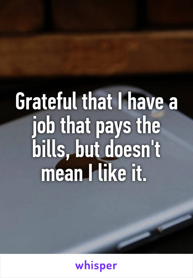 Grateful that I have a job that pays the bills, but doesn't mean I like it. 