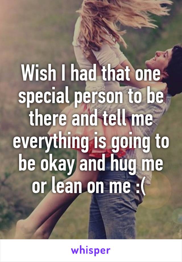 Wish I had that one special person to be there and tell me everything is going to be okay and hug me or lean on me :( 