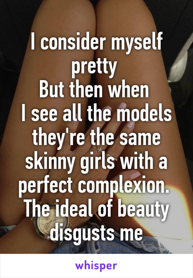 I consider myself pretty 
But then when 
I see all the models they're the same skinny girls with a perfect complexion. 
The ideal of beauty disgusts me