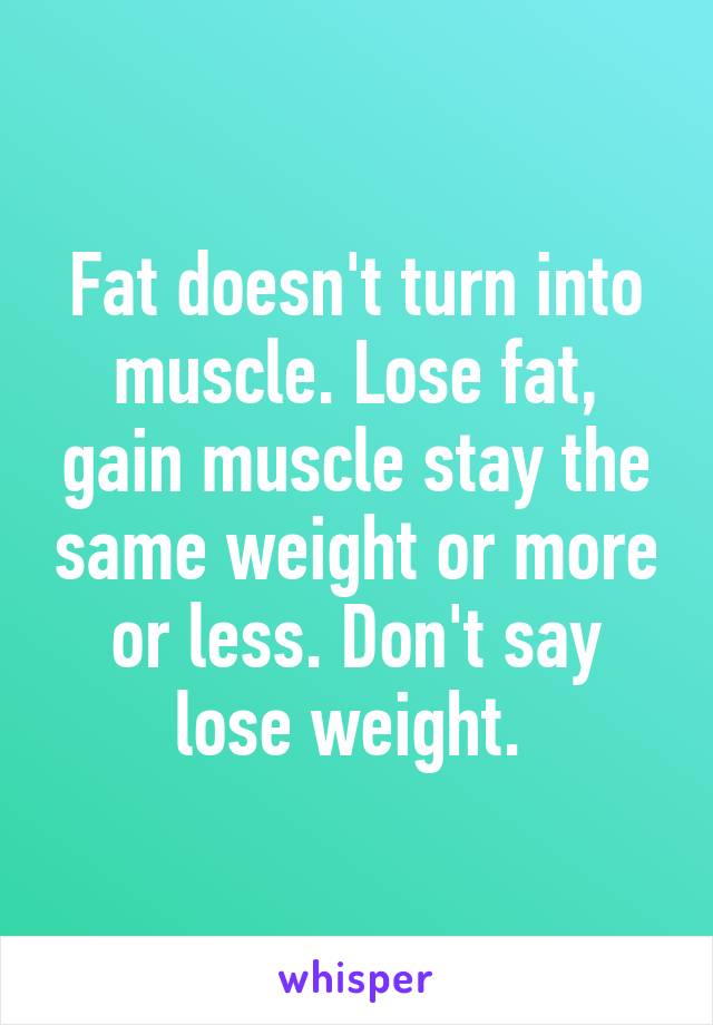 Fat doesn't turn into muscle. Lose fat, gain muscle stay the same weight or more or less. Don't say lose weight. 