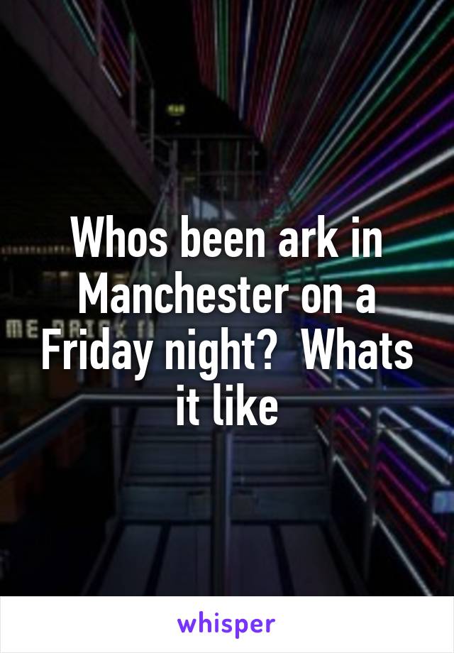 Whos been ark in Manchester on a Friday night?  Whats it like