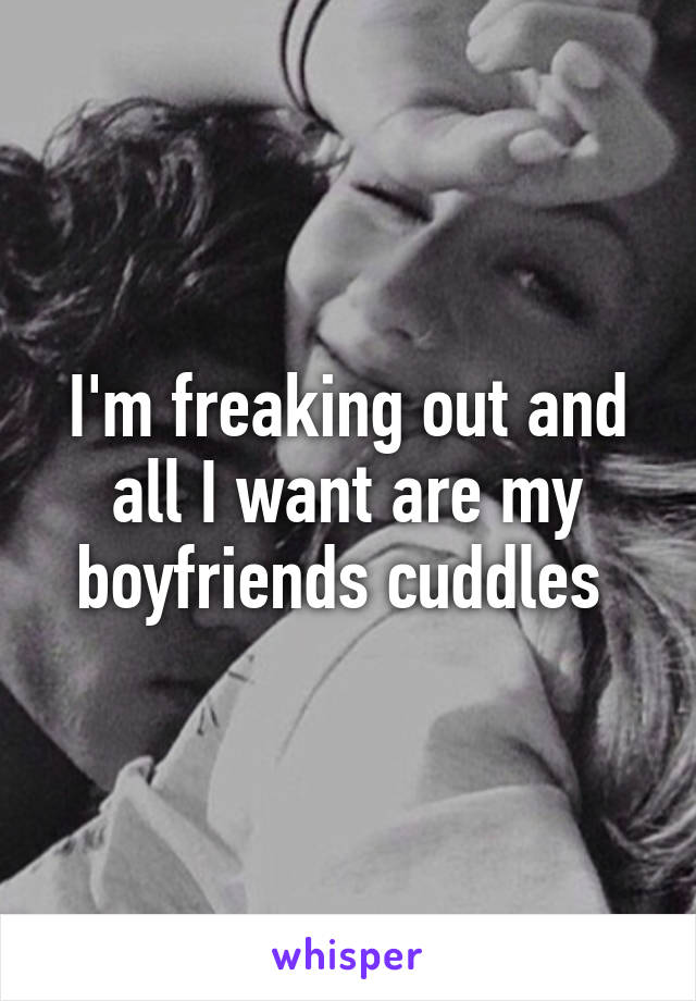 I'm freaking out and all I want are my boyfriends cuddles 