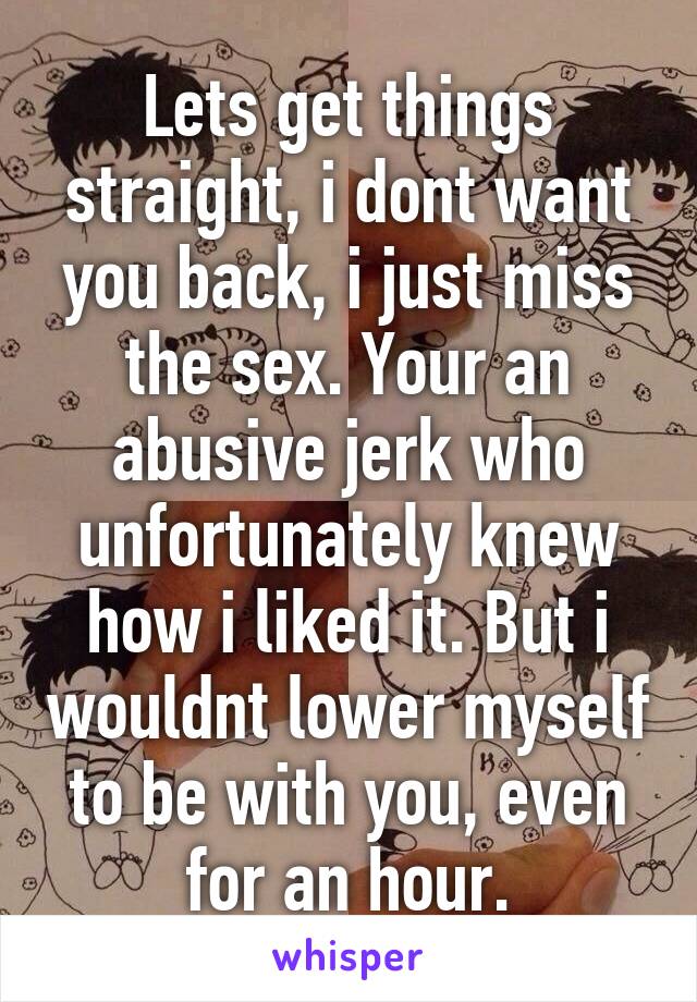 Lets get things straight, i dont want you back, i just miss the sex. Your an abusive jerk who unfortunately knew how i liked it. But i wouldnt lower myself to be with you, even for an hour.