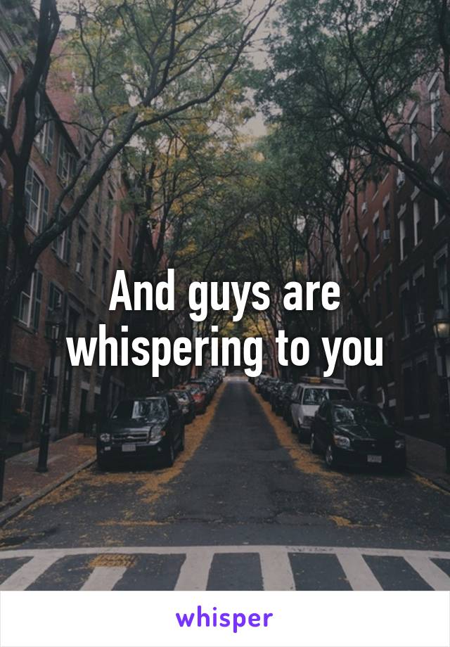 And guys are whispering to you