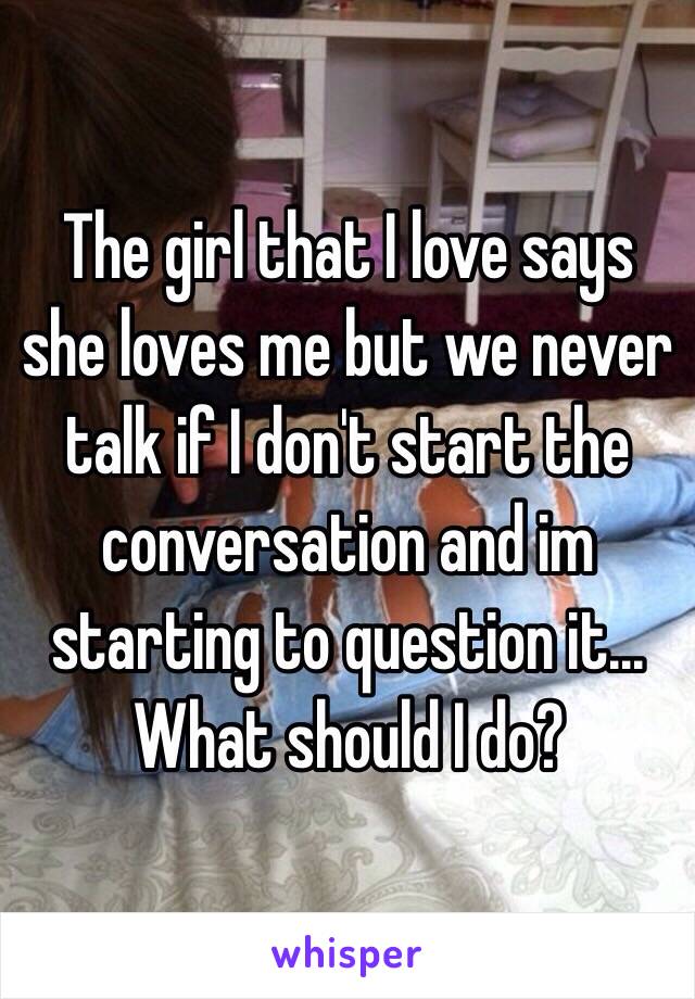 The girl that I love says she loves me but we never talk if I don't start the conversation and im starting to question it... What should I do?