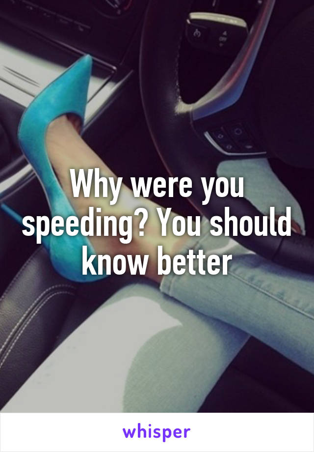 Why were you speeding? You should know better