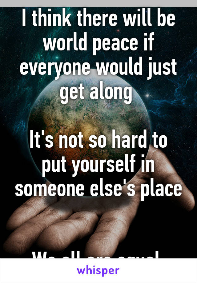 I think there will be world peace if everyone would just get along 

It's not so hard to put yourself in someone else's place 

We all are equal 