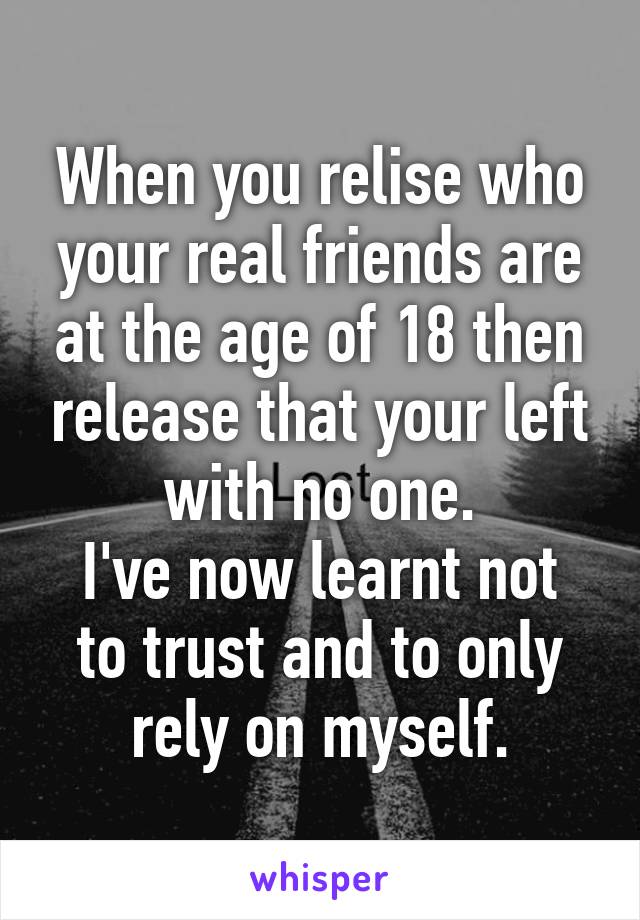 When you relise who your real friends are at the age of 18 then release that your left with no one.
I've now learnt not to trust and to only rely on myself.