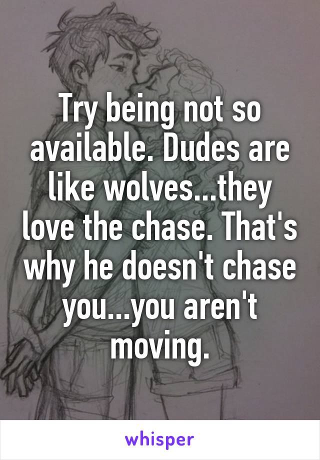 Try being not so available. Dudes are like wolves...they love the chase. That's why he doesn't chase you...you aren't moving.