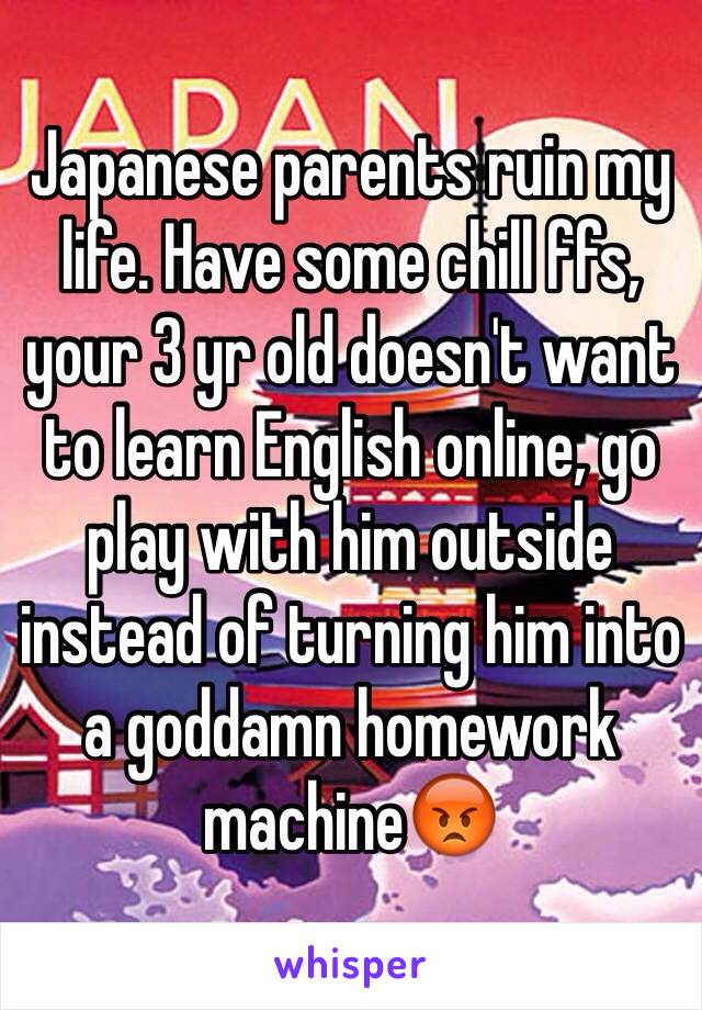 Japanese parents ruin my life. Have some chill ffs, your 3 yr old doesn't want to learn English online, go play with him outside instead of turning him into a goddamn homework machine😡