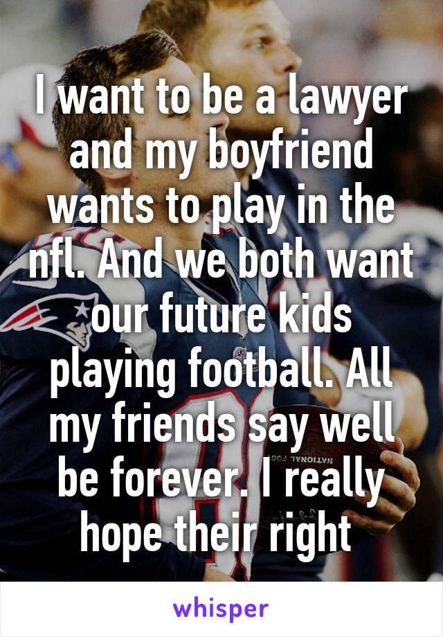 I want to be a lawyer and my boyfriend wants to play in the nfl. And we both want our future kids playing football. All my friends say well be forever. I really hope their right 