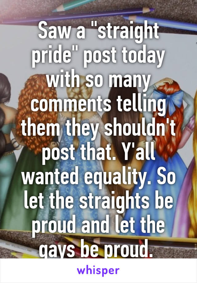 Saw a "straight pride" post today with so many comments telling them they shouldn't post that. Y'all wanted equality. So let the straights be proud and let the gays be proud. 