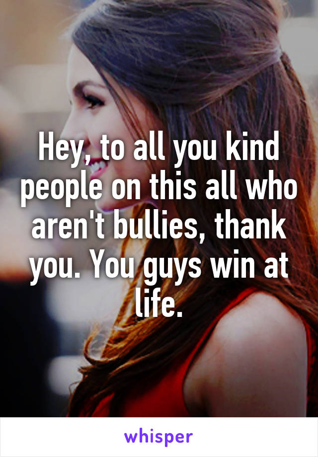 Hey, to all you kind people on this all who aren't bullies, thank you. You guys win at life.