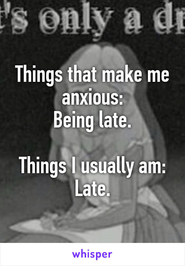 Things that make me anxious:
Being late.

Things I usually am:
Late.