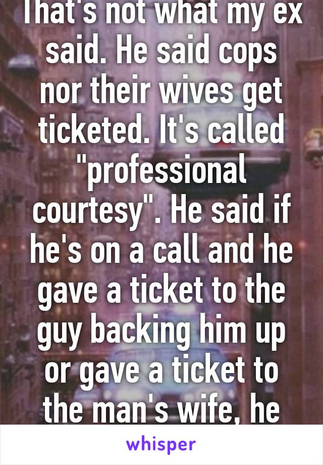 That's not what my ex said. He said cops nor their wives get ticketed. It's called "professional courtesy". He said if he's on a call and he gave a ticket to the guy backing him up or gave a ticket to the man's wife, he may hold a grudge. 