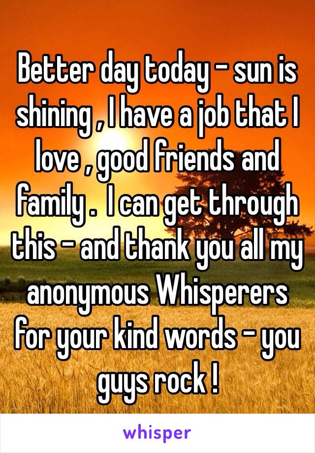 Better day today - sun is shining , I have a job that I love , good friends and family .  I can get through this - and thank you all my anonymous Whisperers for your kind words - you guys rock !