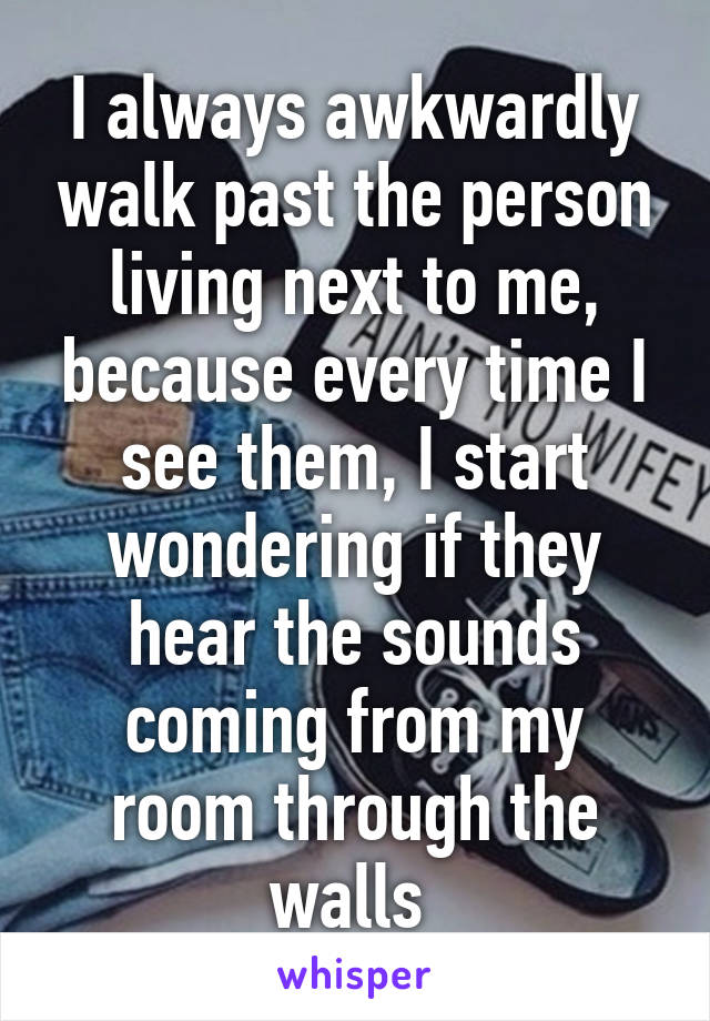 I always awkwardly walk past the person living next to me, because every time I see them, I start wondering if they hear the sounds coming from my room through the walls 