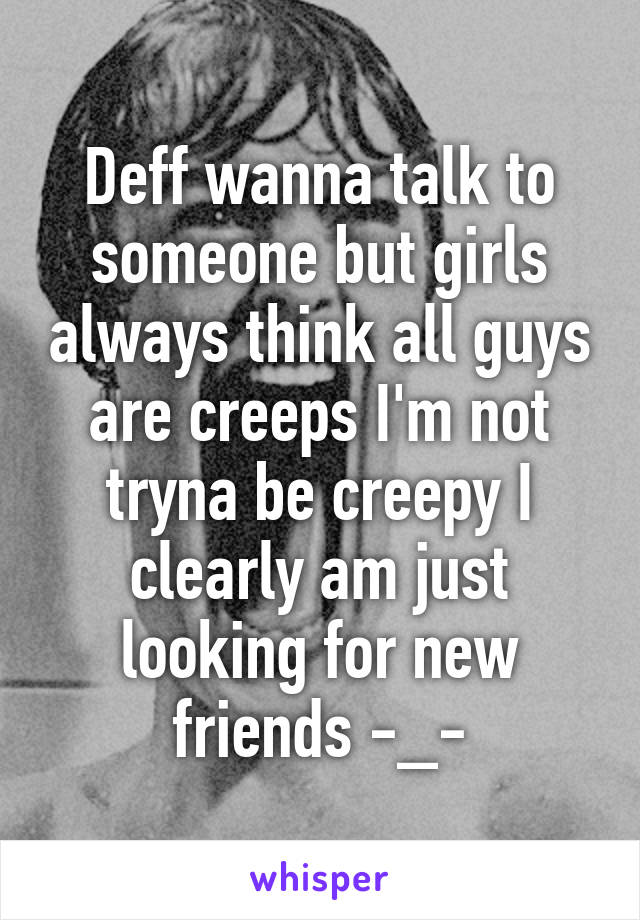 Deff wanna talk to someone but girls always think all guys are creeps I'm not tryna be creepy I clearly am just looking for new friends -_-