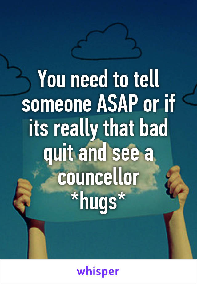 You need to tell someone ASAP or if its really that bad quit and see a councellor
*hugs*