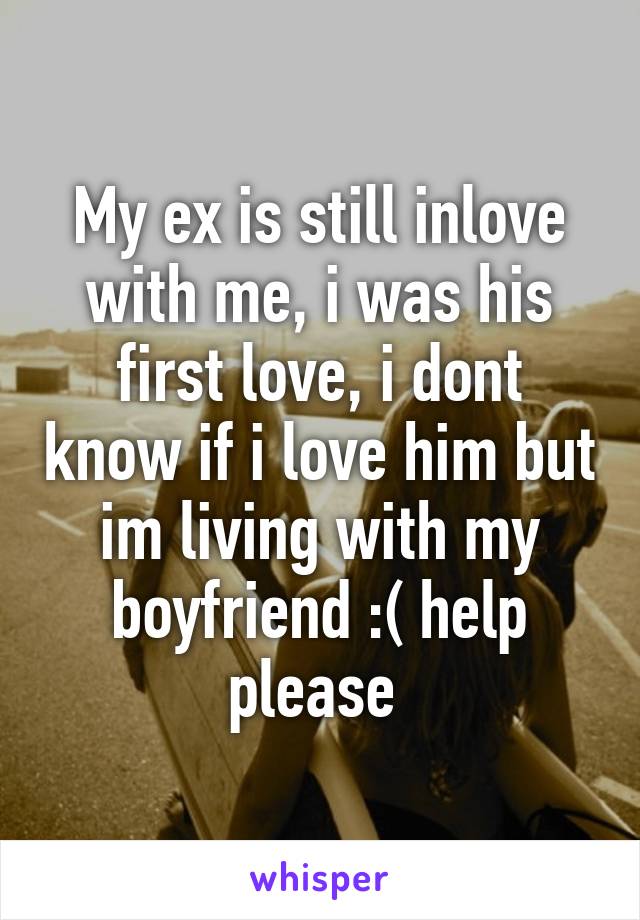 My ex is still inlove with me, i was his first love, i dont know if i love him but im living with my boyfriend :( help please 