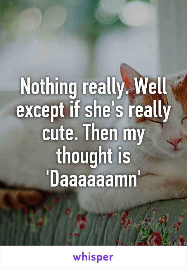 Nothing really. Well except if she's really cute. Then my thought is 'Daaaaaamn'