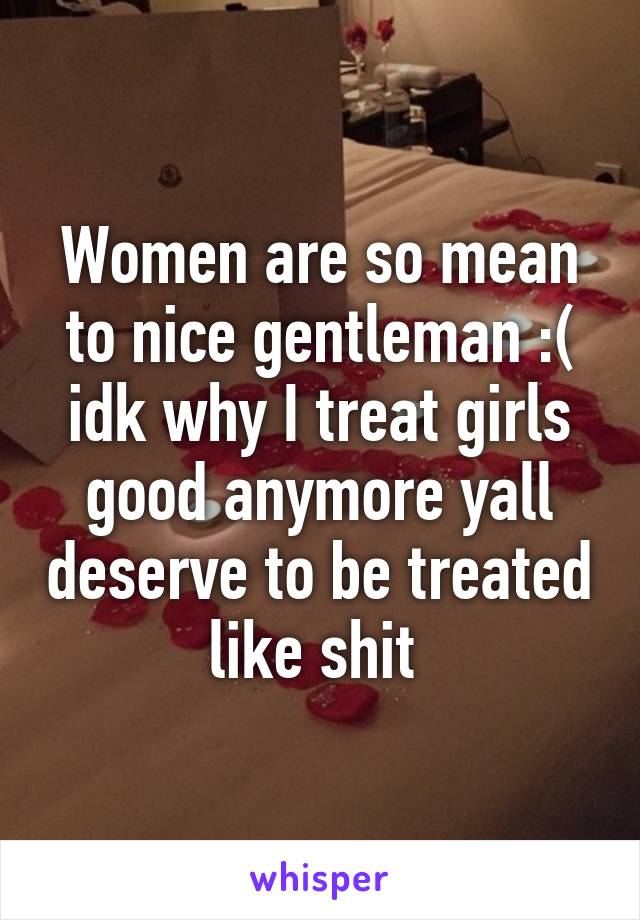 Women are so mean to nice gentleman :( idk why I treat girls good anymore yall deserve to be treated like shit 