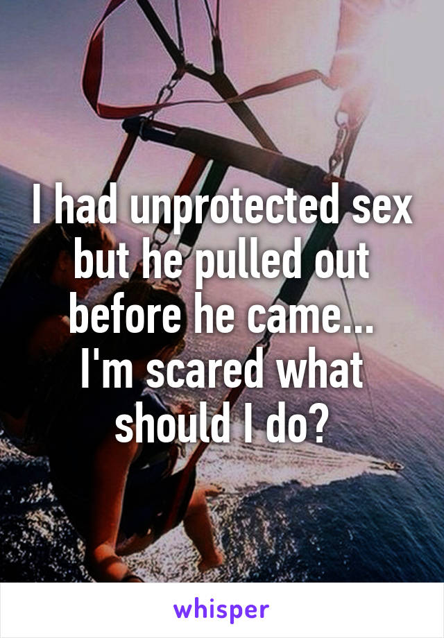 I had unprotected sex but he pulled out before he came...
I'm scared what should I do?