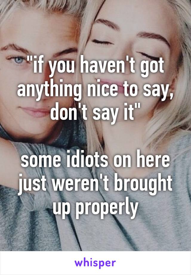 "if you haven't got anything nice to say, don't say it"

some idiots on here just weren't brought up properly