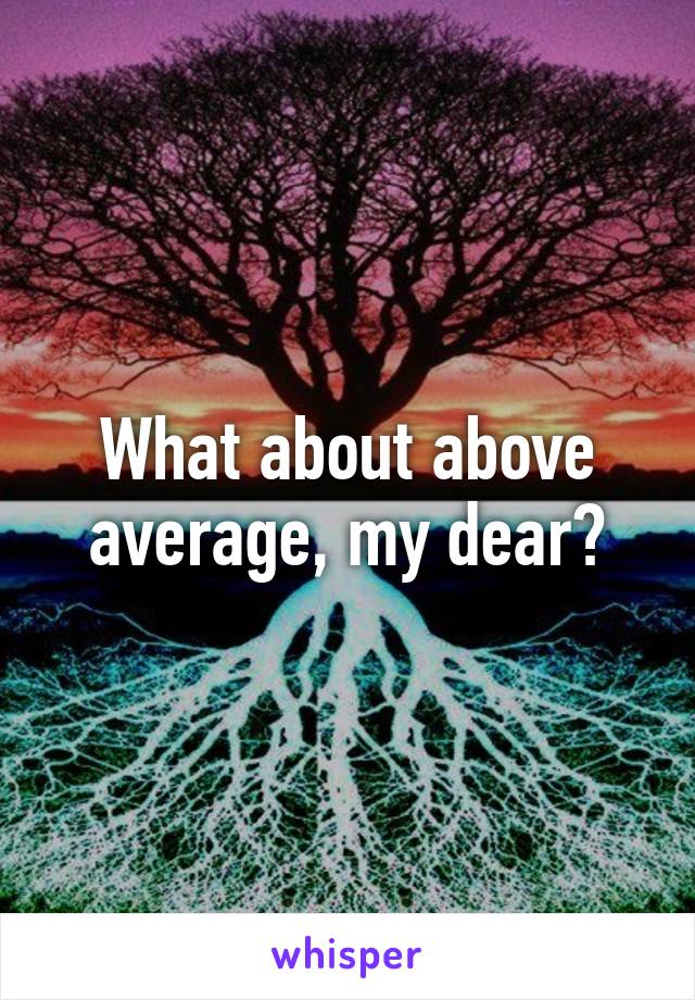 What about above average, my dear?