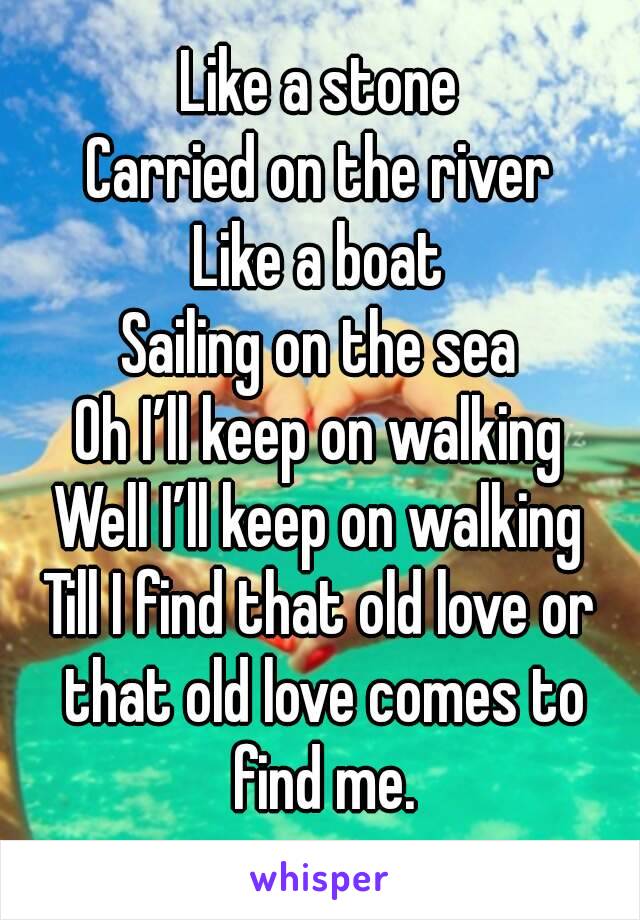 Like a stone
Carried on the river
Like a boat
Sailing on the sea
Oh I’ll keep on walking
Well I’ll keep on walking
Till I find that old love or that old love comes to find me.