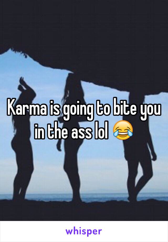 Karma is going to bite you in the ass lol 😂