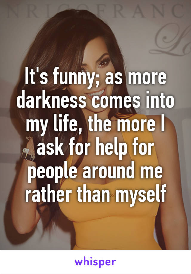 It's funny; as more darkness comes into my life, the more I ask for help for people around me rather than myself