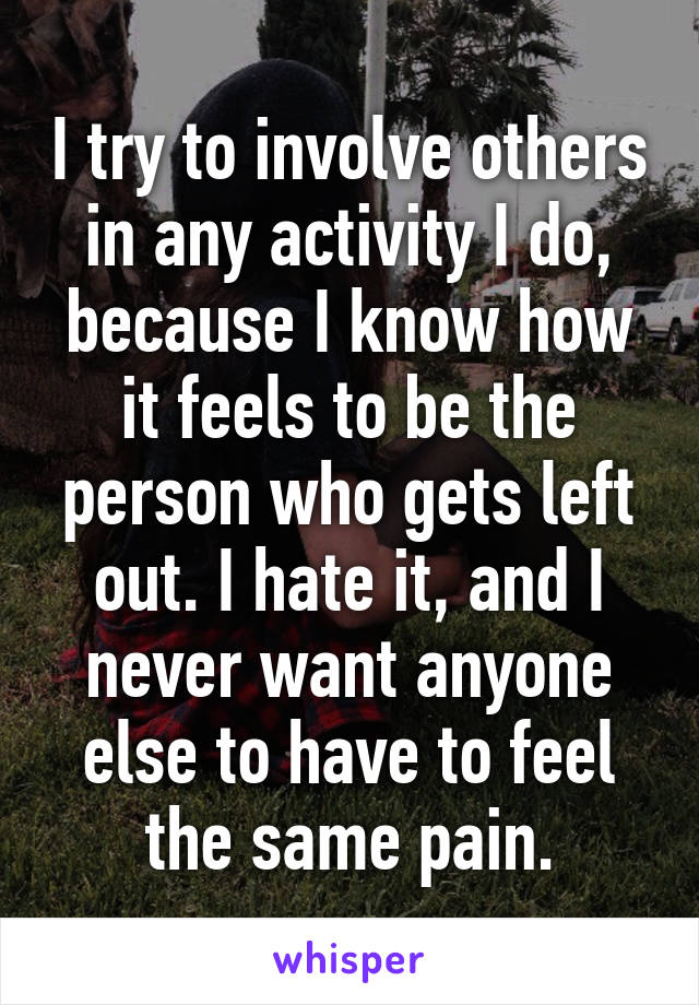 I try to involve others in any activity I do, because I know how it feels to be the person who gets left out. I hate it, and I never want anyone else to have to feel the same pain.