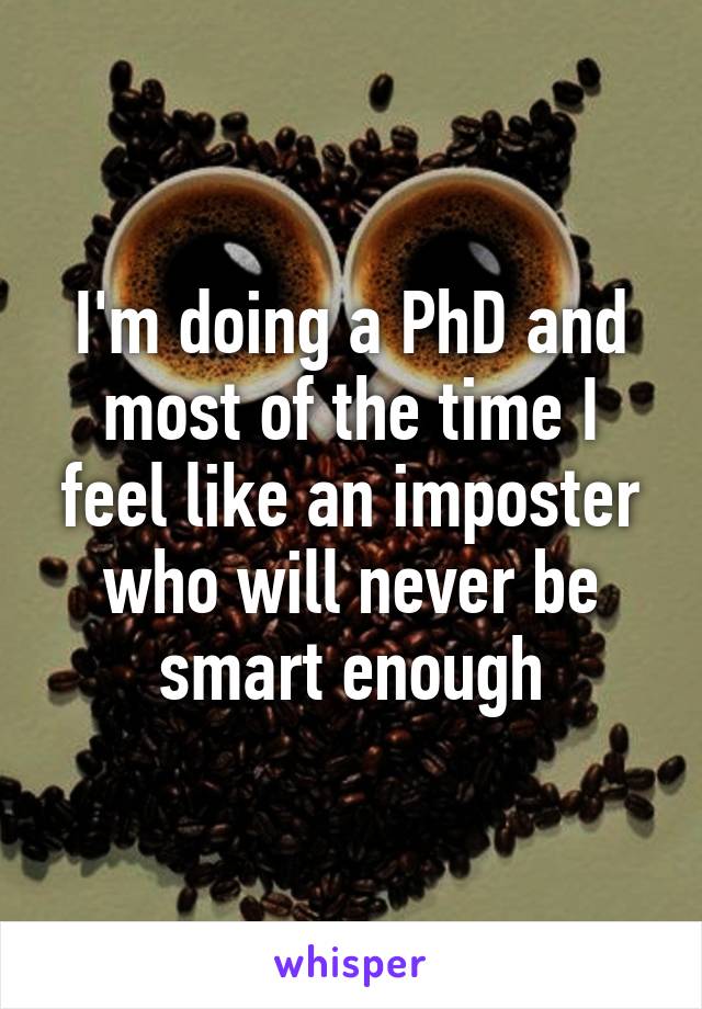 I'm doing a PhD and most of the time I feel like an imposter who will never be smart enough