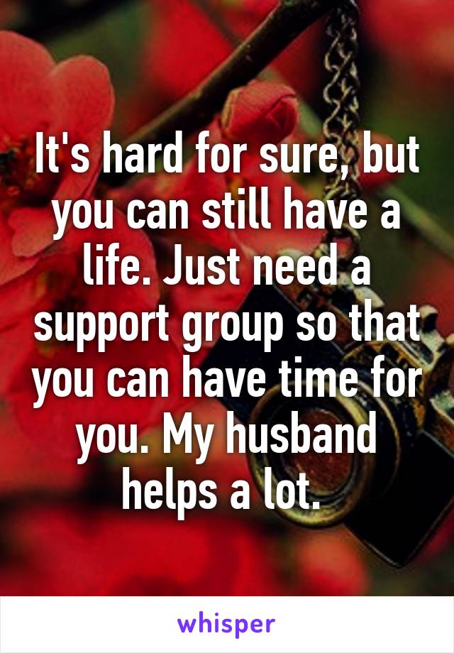 It's hard for sure, but you can still have a life. Just need a support group so that you can have time for you. My husband helps a lot. 