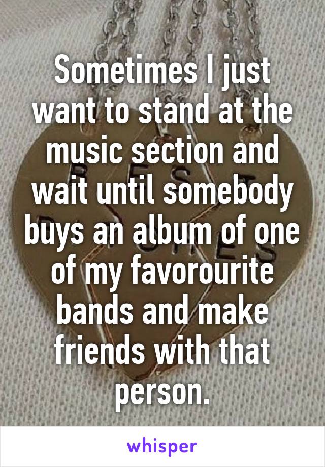 Sometimes I just want to stand at the music section and wait until somebody buys an album of one of my favorourite bands and make friends with that person.