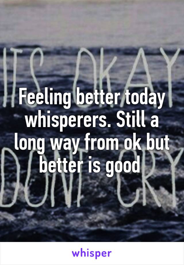 Feeling better today whisperers. Still a long way from ok but better is good 