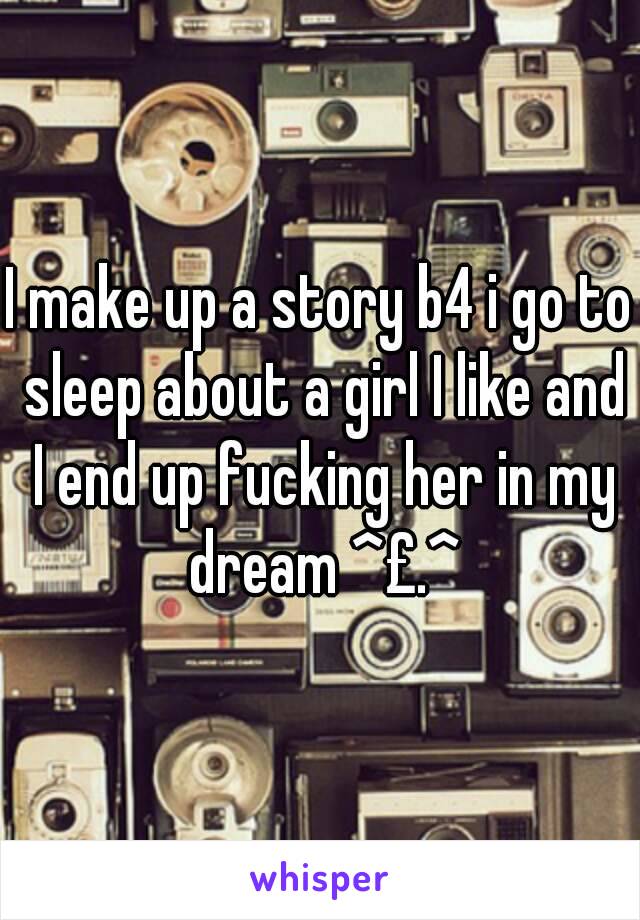 I make up a story b4 i go to sleep about a girl I like and I end up fucking her in my dream ^£.^