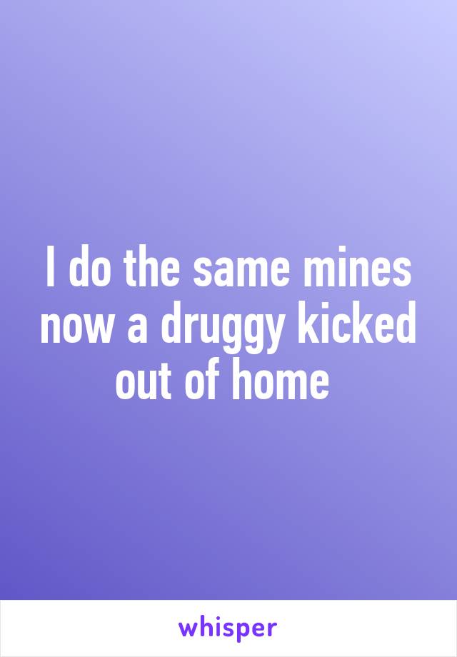 I do the same mines now a druggy kicked out of home 