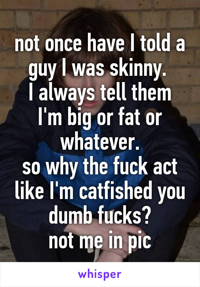 not once have I told a guy I was skinny. 
I always tell them I'm big or fat or whatever.
so why the fuck act like I'm catfished you dumb fucks?
not me in pic