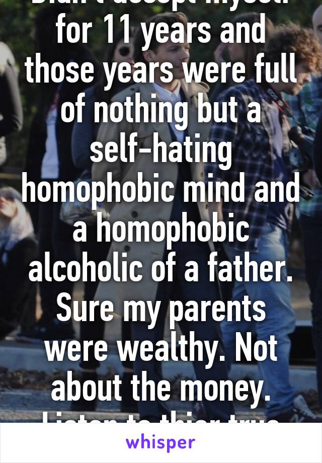 Didn't accept myself for 11 years and those years were full of nothing but a self-hating homophobic mind and a homophobic alcoholic of a father. Sure my parents were wealthy. Not about the money. Listen to thier true stories 