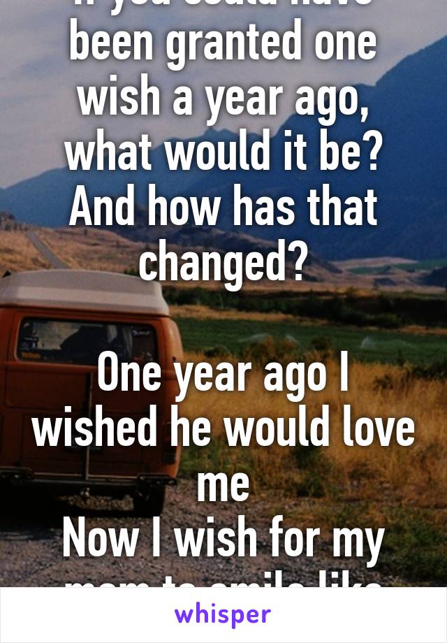 If you could have been granted one wish a year ago, what would it be? And how has that changed?

One year ago I wished he would love me
Now I wish for my mom to smile like she used to.