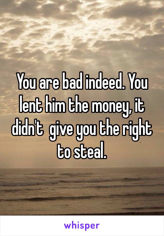 You are bad indeed. You lent him the money, it didn't  give you the right to steal. 