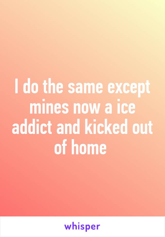 I do the same except mines now a ice addict and kicked out of home 