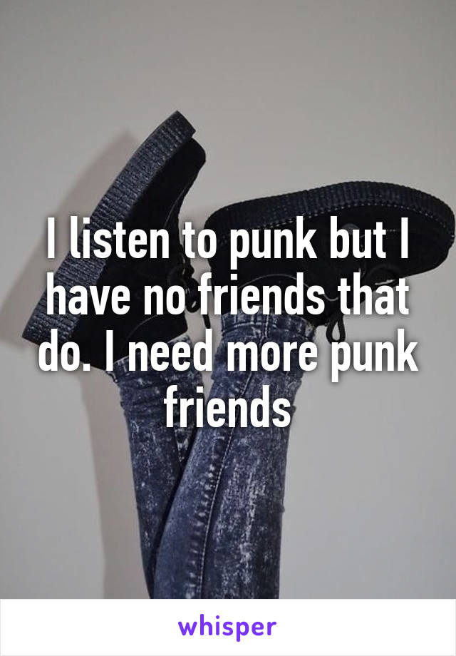 I listen to punk but I have no friends that do. I need more punk friends