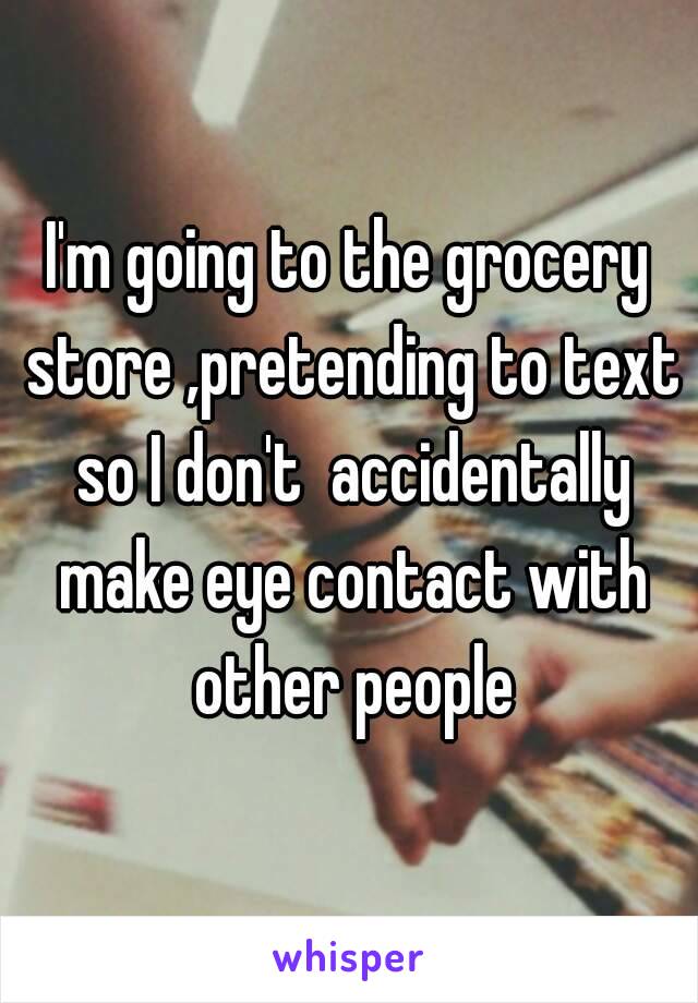 I'm going to the grocery store ,pretending to text so I don't  accidentally make eye contact with other people