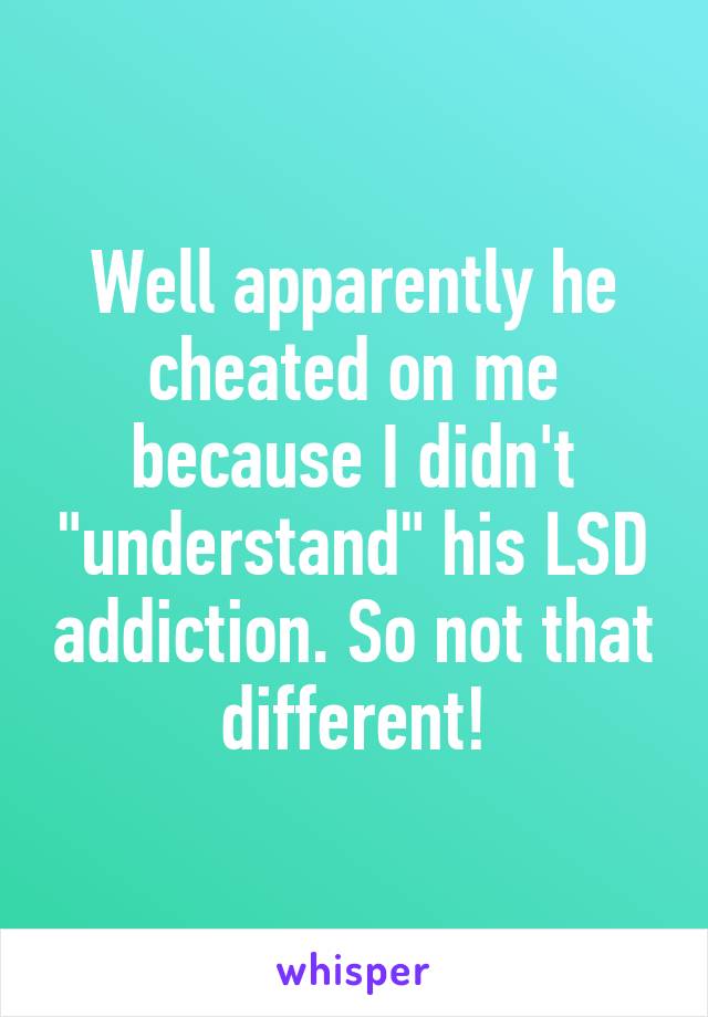 Well apparently he cheated on me because I didn't "understand" his LSD addiction. So not that different!