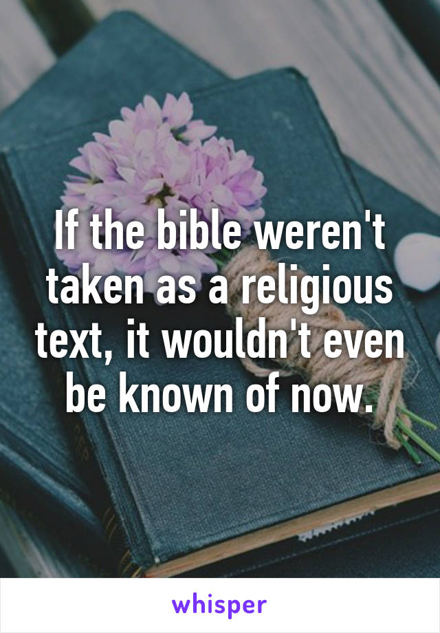 If the bible weren't taken as a religious text, it wouldn't even be known of now.